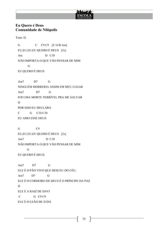 75
Eu Quero é Deus
Comunidade de Nilópolis
Tom: G
G C C9 C9 [C G/B Am]
EU,EU,EU,EU QUERO É DEUS [2x]
Am D C/D
NÃO IMPORTA O QUE VÃO PENSAR DE MIM
G
EU QUERO É DEUS
Am7 D7 G
NINGUÉM MORRERIA ASSIM EM MEU LUGAR
Am7 D7 G
FOI UMA MORTE TERRÍVEL PRA ME SALVAR
D
POR ISSO EU DECLARO
C G C/D C/D
EU AMO ESSE DEUS
G C9
EU,EU,EU,EU QUERO É DEUS [2x]
Am7 D C/D
NÃO IMPORTA O QUE VÃO PENSAR DE MIM
G
EU QUERO É DEUS.
Am7 D7 G
ELE É O PÃO VIVO QUE DESCEU DO CÉU,
Am7 D7 G
ELE É O CORDEIRO DE DEUS É O PRÍNCIPE DA PAZ
D
ELE É A RAIZ DE DAVI
C G C9 C9
ELE É O LEÃO DE JUDÁ
 