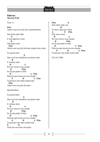 76
Palavras
Marcelo Wall
Tom: A
F#m
Agora o que me resta são os pensamentos
Suas fotos pelo chão
E
E uma lágrima a rolar
B
Não pude evitar
F#m
Adoro esse seu jeito de amar sempre meu corpo
Eu queria tanto
E
Que você me entendesse um pouco mais
B
E voltasse atrás
D A
Por isso escrevi essa canção
D F#m
Eu fiz pra poder te falar
D A F#m
Palavras que tocam em seu coração
E D A F#m
Te procuro sem saber aonde estás
F#m
Adoro esse seu jeito de amar
Querida Mary
Eu queria tanto
E
Que você me entendesse um pouco mais
B
E voltasse atrás
D A
Por isso escrevi essa canção
D F#m
Eu fiz pra poder te falar
D A F#m
Palavras que tocam em seu coração
E D A F#m
Te procuro sem saber aonde estás
E D
Grito por seu nome sem parar
F#m E
Sem saber onde vou
D
Te amo e peço pra voltar
A E F#m
Pelo nosso amor
D A
Por isso escrevi essa canção
D F#m
Eu fiz pra poder te falar
D A F#m
Palavras que tocam em seu coração
E D A F#m
Te procuro sem saber aonde estás
Uh, Uh, Uhhh
 