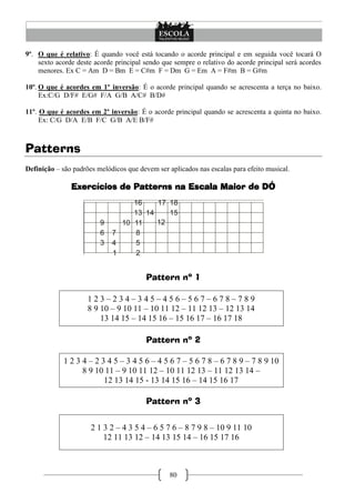 80
9º. O que é relativo: É quando você está tocando o acorde principal e em seguida você tocará O
sexto acorde deste acorde principal sendo que sempre o relativo do acorde principal será acordes
menores. Ex C = Am D = Bm E = C#m F = Dm G = Em A = F#m B = G#m
10º. O que é acordes em 1º inversão: É o acorde principal quando se acrescenta a terça no baixo.
Ex:C/G D/F# E/G# F/A G/B A/C# B/D#
11º. O que é acordes em 2º inversão: É o acorde principal quando se acrescenta a quinta no baixo.
Ex: C/G D/A E/B F/C G/B A/E B/F#
Patterns
Definição – são padrões melódicos que devem ser aplicados nas escalas para efeito musical.
Exercícios de Patterns na Escala Maior de DÓ
Pattern nº 1
1 2 3 – 2 3 4 – 3 4 5 – 4 5 6 – 5 6 7 – 6 7 8 – 7 8 9
8 9 10 – 9 10 11 – 10 11 12 – 11 12 13 – 12 13 14
13 14 15 – 14 15 16 – 15 16 17 – 16 17 18
Pattern nº 2
1 2 3 4 – 2 3 4 5 – 3 4 5 6 – 4 5 6 7 – 5 6 7 8 – 6 7 8 9 – 7 8 9 10
8 9 10 11 – 9 10 11 12 – 10 11 12 13 – 11 12 13 14 –
12 13 14 15 - 13 14 15 16 – 14 15 16 17
Pattern nº 3
2 1 3 2 – 4 3 5 4 – 6 5 7 6 – 8 7 9 8 – 10 9 11 10
12 11 13 12 – 14 13 15 14 – 16 15 17 16
 