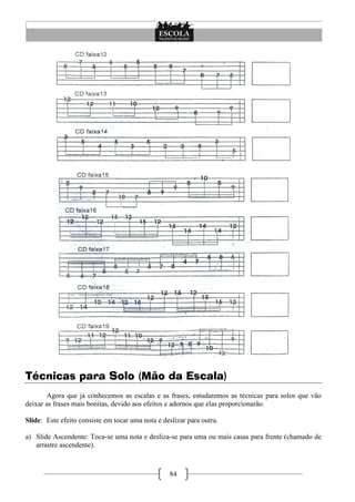 84
Técnicas para Solo (Mão da Escala)
Agora que já conhecemos as escalas e as frases, estudaremos as técnicas para solos que vão
deixar as frases mais bonitas, devido aos efeitos e adornos que elas proporcionarão.
Slide: Este efeito consiste em tocar uma nota e deslizar para outra.
a) Slide Ascendente: Toca-se uma nota e desliza-se para uma ou mais casas para frente (chamado de
arrastre ascendente).
 