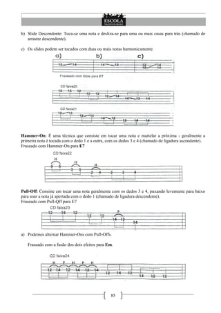 85
b) Slide Descendente: Toca-se uma nota e desliza-se para uma ou mais casas para trás (chamado de
arrastre descendente).
c) Os slides podem ser tocados com duas ou mais notas harmonicamente.
Hammer-On: É uma técnica que consiste em tocar uma nota e martelar a próxima - geralmente a
primeira nota é tocada com o dedo 1 e a outra, com os dedos 3 e 4 (chamado de ligadura ascendente).
Fraseado com Hammer-On para E7
Pull-Off: Consiste em tocar uma nota geralmente com os dedos 3 e 4, puxando levemente para baixo
para soar a nota já apertada com o dedo 1 (chamado de ligadura descendente).
Fraseado com Pull-Qff para E7
a) Podemos alternar Hammer-Ons com Pull-Offs.
Fraseado com a fusão dos dois efeitos para Em.
 