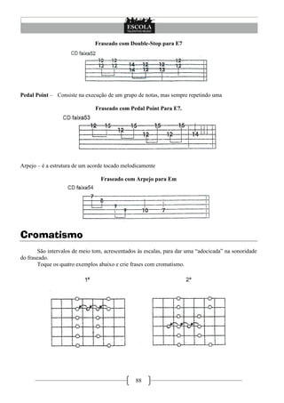 88
Fraseado com Double-Stop para E7
Pedal Point – Consiste na execução de um grupo de notas, mas sempre repetindo uma
Fraseado com Pedal Point Para E7.
Arpejo – é a estrutura de um acorde tocado melodicamente
Fraseado com Arpejo para Em
Cromatismo
São intervalos de meio tom, acrescentados às escalas, para dar uma ―adocicada‖ na sonoridade
do fraseado.
Toque os quatro exemplos abaixo e crie frases com cromatismo.
 