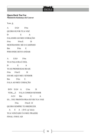 98
QueroOuvirTuaVoz
Ministério Koinonya de Louvor
Tom: A
A E/G# F#m
QUERO OUVIR TUA VOZ
D E A
FALANDO AO MEU CORAÇÃO
F#m F#m/E D
MOSTRANDO- ME O CAMINHO
Bm F#m E
POR ONDE DEVO ANDAR
A E/G# F#m
TUA PALAVRA É FIEL
D E A
TUAS PROMESSAS REAIS
F#m F#m/E D
EIS-ME AQUI MEU SENHOR
Bm F#m E
FALA AO MEU CORAÇÃO
D/F# E/G# A C#m D
VEM,,,,,E FALA COMIGO SENHOR
A/C# Bm E A
ES....TOU PRONTO PRA OUVIR TUA VOZ
F#m F#m/E D
QUERO SEMPRE TE OBEDECER
A E A ( D E ) p/ início
TUA VONTADE É O MEU PRAZER
FINAL: F#M E AD
 