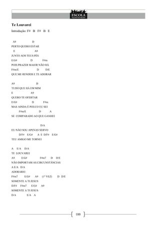 Te Louvarei
Introdução: F# B F# B E


A9                     D
PERTO QUERO ESTAR
    E                       A9
JUNTO AOS TEUS PÉS
E/G#                   D             F#m
POIS PRAZER MAIOR NÃO HÁ
F#m/E                        D            D/E
QUE ME RENDER E TE ADORAR


A9                           D
TUDO QUE HÁ EM MIM
E                      A9
QUERO TE OFERTAR
E/G#                   D              F#m
MAS AINDA É POUCO EU SEI
         F#m/E                   D          A
SE COMPARADO AO QUE GANHEI


                                 D/A
EU NÁO SOU APENAS SERVO
         D/F#    E/G#         A E D/F#          E/G#
TEU AMIGO ME TORNEI


A       E/A     D/A
TE LOUVAREI
A9            E/G#               F#m7           D   D/E
NÃO IMPORTAM AS CIRCUNSTÂNCIAS
A E/A D/A
ADORAREI
F#m7            E/G#        A9       (1º VEZ)       D D/E
SOMENTE A TI JESUS
D/F#      F#m7         E/G#          A9
SOMENTE A TI JESUS
D/A              E/A A




                                                            100
 