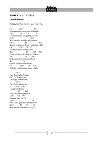 SOMENTE A TI JESUS
Casa de Benção
INTRODUÇÃO: F9 G9 Am7 G9 (2x)

C9          Em7               F9
Minha casa será uma casa de bênção
Dm7          F9      G4       G9
Minha casa será um pedaço do céu
Em7                       Am7
Nela, estarão reunidos adoradores
Dm7                F9              G9
Que só exaltam ao Deus verdadeiro e fiel
C9          Em7 F9 C/E
Minha casa será reconhecida
Dm7                 F9       G4    G9
Como um lugar de milagre e oração
Em7               G/A      Am7
Onde Jesus tem prazer em ficar
Dm               Fm
Onde o espírito santo habita
C9           Dm7       G9    C9
Onde há prosperidade, amor e vida

        Dm7
Faça do meu lar, Senhor
G9      C9 G/A Am7
Um lugar de harmonia
        Dm7
Faça do meu coração
E      E/G# Am7
Tua casa todo dia
           F9      G/F
Esteja à vontade pra ficar
  C9      G9 F9
E nunca mais parTir
Dm7                         F9
Pois a casa que um dia te recebeu
Dm7          F9     G9       C9
Nunca mais saberá viver sem Ti




                                           101
 