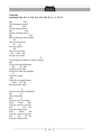 Cura-me
Introdução: Bm D/A G F#m Em F#m Bm D/A G A E4 E9

Bm                G/B
Tanta amargura escondi
Bm               G/B
O medo de não acertar
Bm                  G/B
Sonhos coloridos destruí
Bm                       G/B
Que eu não quero mais lembrar
     Em
Não vou mais chorar
    A4     A9
Foi o que decidi
     Em
Não vou mais sofrer
  GRT RTA4 Bm
Pra que viver assim
                                     G
Com imagens da infância, comecei a chorar
Bm
Caí na caixa das lembranças
   GRT       ART Bm
Lembrei do Teu olhar
Enchi meus olhos de esperança
    G
Comecei a cantar
 Bm
Entrei de vez naquela dança
    EmRT ART Bm
Pra nunca mais voltar

               G
Cura-me em minhas lembranças
Bm           G
Cura o meu altar
Bm             G
Cura-me, sou Tua criança
EmRT      F#mRT       Bm
Cura-me, cura-me, cura-me
GRT              ART   E9
Cura-me, Senhor Jesus
EmRT       F#mRT        Bm
Cura-me, cura-me, cura-me
GRT       ART      E4 E9
Cura-me, Senhor Jesus




                                            103
 