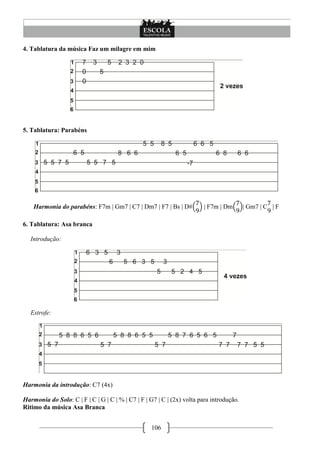 4. Tablatura da música Faz um milagre em mim




5. Tablatura: Parabéns




    Harmonia do parabéns: F7m | Gm7 | C7 | Dm7 | F7 | Bs | D#           | F7m | Dm        | Gm7 | C | F

6. Tablatura: Asa branca

   Introdução:




   Estrofe:




Harmonia da introdução: C7 (4x)

Harmonia do Solo: C | F | C | G | C | % | C7 | F | G7 | C | (2x) volta para introdução.
Ritimo da música Asa Branca


                                                   106
 