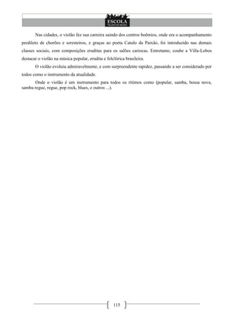 Nas cidades, o violão fez sua carreira saindo dos centros boêmios, onde era o acompanhamento
predileto de chorões e seresteiros, e graças ao poeta Catulo da Paixão, foi introduzido nas demais
classes sociais, com composições eruditas para os salões cariocas. Entretanto, coube a Villa-Lobos
destacar o violão na música popular, erudita e folclórica brasileira.
       O violão evoluiu admiravelmente, e com surpreendente rapidez, passando a ser considerado por
todos como o instrumento da atualidade.
      Onde o violão é um instrumento para todos os ritimos como (popular, samba, bossa nova,
samba regue, regue, pop rock, blues, e outros ...).




                                                   115
 