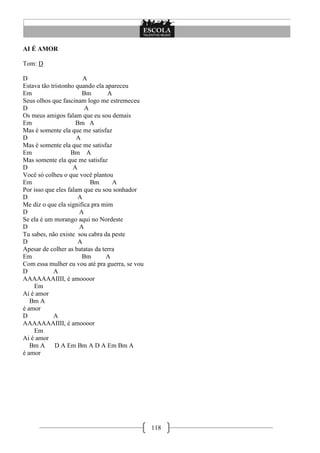 AI É AMOR

Tom: D

D                       A
Estava tão tristonho quando ela apareceu
Em                      Bm       A
Seus olhos que fascinam logo me estremeceu
D                        A
Os meus amigos falam que eu sou demais
Em                   Bm A
Mas é somente ela que me satisfaz
D                     A
Mas é somente ela que me satisfaz
Em                 Bm A
Mas somente ela que me satisfaz
D                   A
Você só colheu o que você plantou
Em                         Bm      A
Por isso que eles falam que eu sou sonhador
D                     A
Me diz o que ela significa pra mim
D                      A
Se ela é um morango aqui no Nordeste
D                      A
Tu sabes, não existe sou cabra da peste
D                     A
Apesar de colher as batatas da terra
Em                      Bm       A
Com essa mulher eu vou até pra guerra, se vou
D           A
AAAAAAAIIII, é amoooor
    Em
Ai é amor
   Bm A
é amor
D           A
AAAAAAAIIII, é amoooor
    Em
Ai é amor
   Bm A      D A Em Bm A D A Em Bm A
é amor




                                                118
 
