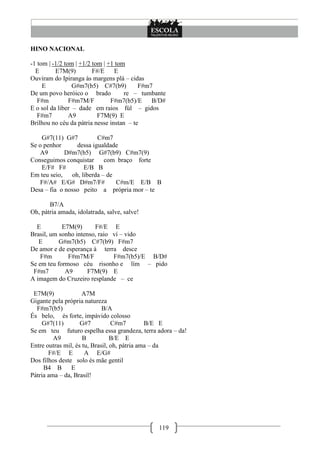 HINO NACIONAL

-1 tom | -1/2 tom | +1/2 tom | +1 tom
  E       E7M(9)         F#/E    E
Ouviram do Ipiranga às margens plá – cidas
     E           G#m7(b5) C#7(b9)         F#m7
De um povo heróico o brado           re – tumbante
   F#m          F#m7M/F         F#m7(b5)/E    B/D#
E o sol da liber – dade em raios fúl – gidos
   F#m7         A9         F7M(9) E
Brilhou no céu da pátria nesse instan – te

    G#7(11) G#7          C#m7
Se o penhor      dessa igualdade
    A9       D#m7(b5) G#7(b9) C#m7(9)
Conseguimos conquistar      com braço forte
    E/F# F#         E/B B
Em teu seio,   oh, liberda – de
    F#/A# E/G# D#m7/F#          C#m/E E/B B
Desa – fia o nosso peito a própria mor – te

       B7/A
Oh, pátria amada, idolatrada, salve, salve!

  E         E7M(9)      F#/E E
Brasil, um sonho intenso, raio ví – vido
   E       G#m7(b5) C#7(b9) F#m7
De amor e de esperança à terra desce
    F#m       F#m7M/F          F#m7(b5)/E B/D#
Se em teu formoso céu risonho e lím – pido
 F#m7        A9       F7M(9) E
A imagem do Cruzeiro resplande – ce

 E7M(9)              A7M
Gigante pela própria natureza
  F#m7(b5)                   B/A
És belo, és forte, impávido colosso
     G#7(11)        G#7          C#m7         B/E E
Se em teu futuro espelha essa grandeza, terra adora – da!
         A9          B           B/E E
Entre outras mil, és tu, Brasil, oh, pátria ama – da
       F#/E E         A E/G#
Dos filhos deste solo és mãe gentil
     B4 B       E
Pátria ama – da, Brasil!




                                               119
 