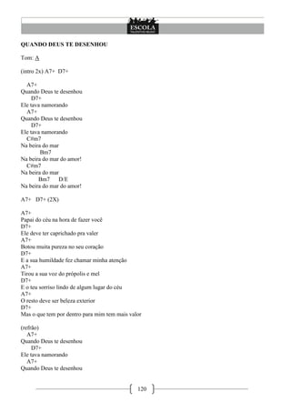 QUANDO DEUS TE DESENHOU

Tom: A

(intro 2x) A7+ D7+

  A7+
Quando Deus te desenhou
     D7+
Ele tava namorando
  A7+
Quando Deus te desenhou
     D7+
Ele tava namorando
  C#m7
Na beira do mar
        Bm7
Na beira do mar do amor!
  C#m7
Na beira do mar
       Bm7     D/E
Na beira do mar do amor!

A7+ D7+ (2X)

A7+
Papai do céu na hora de fazer você
D7+
Ele deve ter caprichado pra valer
A7+
Botou muita pureza no seu coração
D7+
E a sua humildade fez chamar minha atenção
A7+
Tirou a sua voz do própolis e mel
D7+
E o teu sorriso lindo de algum lugar do céu
A7+
O resto deve ser beleza exterior
D7+
Mas o que tem por dentro para mim tem mais valor

(refrão)
   A7+
Quando Deus te desenhou
     D7+
Ele tava namorando
   A7+
Quando Deus te desenhou


                                              120
 