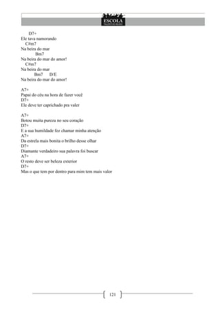 D7+
Ele tava namorando
  C#m7
Na beira do mar
        Bm7
Na beira do mar do amor!
  C#m7
Na beira do mar
       Bm7     D/E
Na beira do mar do amor!

A7+
Papai do céu na hora de fazer você
D7+
Ele deve ter caprichado pra valer

A7+
Botou muita pureza no seu coração
D7+
E a sua humildade fez chamar minha atenção
A7+
Da estrela mais bonita o brilho desse olhar
D7+
Diamante verdadeiro sua palavra foi buscar
A7+
O resto deve ser beleza exterior
D7+
Mas o que tem por dentro para mim tem mais valor




                                              121
 