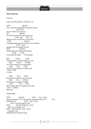 TEUS SINAIS

Tom: D

(intro 2x) D7M Bm7(9) G7M Em7 A7

D7M                    Bm7(9)
Teus sinais me confundem da cabeça aos pés
              G7M Em7
mas por dentro eu te devoro
D7+                Bm7(9)
Teu olhar não me diz exato quem tu és
            G7M Em7          A7/4 A7
Mesmo assim eu te devoro, te devoraria
 D7M                      Bm7(9)
A qualquer preço porque te ignoro ou te conheço
              G7M Em7
quando chove ou quando faz frio
D7M                Bm7(9)
Noutro plano te devoraria tal Caetano
        G7M         C7(9)
a Leonardo di Caprio... É um milagre

Bm7          F#m/A          G7M
Tudo que Deus criou pensando em você
    Bm7       F#m/A         G7M(9)
Fez a Via-Láctea, fez os dinossauros
     Bm7      F#/A        G7M
Sem pensar em nada fez a minha vida
 F#m7 G7M
E te deu

   Bm7         F#/A       G7M
Sem contar os dias que me faz morrer
   Bm7       F#/A      G7M(9)
Sem saber de ti jogado à solidão
    Bm7            F#/A     G7M
Mas se quer saber se eu quero outra vida...
F#m7 G7M(9)
Não, não

(repete tudo)

D7M               Bm7(9)             G7M       Em7 A7(4)
Eu quero mesmo é viver, pra esperar, esperar devorar você...   (2x)
D7M Bm7(9)                G7M Em7 A7(4)
     Viver, viver pra esperar você
D7M          Bm7(9) G7M Em7 A7(4)
 Meu viver é esperar você
D7M Bm7(9) G7M Em7 A7(4)
 É esperar você
D7M Bm7(9) G7M Em7 Gm6




                                                     122
 