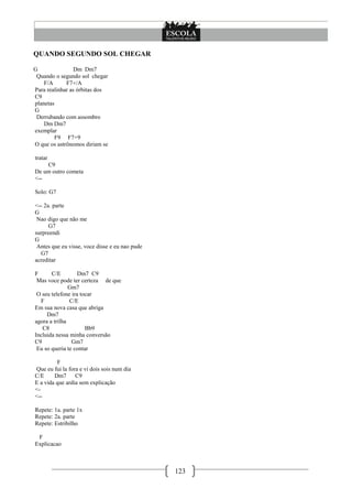 QUANDO SEGUNDO SOL CHEGAR

G                Dm Dm7
 Quando o segundo sol chegar
    F/A      F7+/A
Para realinhar as órbitas dos
C9
planetas
G
 Derrubando com assombro
    Dm Dm7
exemplar
         F9 F7+9
O que os astrônomos diriam se

tratar
    C9
De um outro cometa
<--

Solo: G7

<-- 2a. parte
G
 Nao digo que não me
      G7
surpreendi
G
 Antes que eu visse, voce disse e eu nao pude
  G7
acreditar

F      C/E         Dm7 C9
 Mas voce pode ter certeza de que
               Gm7
 O seu telefone ira tocar
  F            C/E
Em sua nova casa que abriga
     Dm7
agora a trilha
   C8                 Bb9
Incluida nessa minha conversão
C9              Gm7
 Eu so queria te contar

         F
Que eu fui la fora e vi dois sois num dia
C/E     Dm7      C9
E a vida que ardia sem explicação
<-
<--

Repete: 1a. parte 1x
Repete: 2a. parte
Repete: Estribilho

 F
Explicacao



                                                123
 