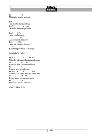 G              A
Mas deixa a noite terminar

Em7              A
Eu já estou na sua estrada
Em7             A A4
Sozinho não enxergo nada

Em7       F#m
Mas vou ficar aqui
G           F#m
Até que o dia amanheça
Em         F#m
Vou me esquecer de mim
   A
E você se puder não se esqueça

(solo) (D F# G Gm) 2x

D Bm G           A       D Bm
Não não não quero hora pra voltar não
G     A       D     Bm
Conheço bem a solidão me solta
G              A
E deixa a sorte me buscar
D Bm G           A      D Bm
Não não não tenho hora pra voltar não
G     A         D Bm
Eu agradeço tanto a sua escolta
G               A
Mas deixa a noite terminar

(final) (D Bm G A)




                                        131
 