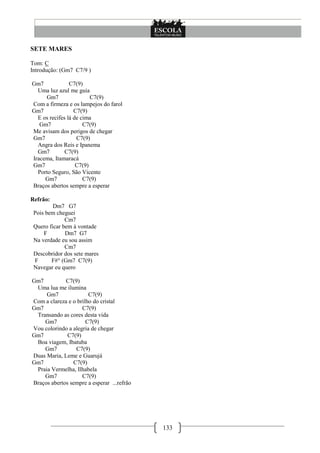 SETE MARES

Tom: C
Introdução: (Gm7 C7/9 )

Gm7             C7(9)
  Uma luz azul me guia
     Gm7                 C7(9)
Com a firmeza e os lampejos do farol
Gm7               C7(9)
  E os recifes lá de cima
   Gm7                C7(9)
Me avisam dos perigos de chegar
Gm7                C7(9)
  Angra dos Reis e Ipanema
  Gm7         C7(9)
Iracema, Itamaracá
Gm7                C7(9)
  Porto Seguro, São Vicente
     Gm7              C7(9)
Braços abertos sempre a esperar

Refrão:
         Dm7 G7
 Pois bem cheguei
              Cm7
 Quero ficar bem à vontade
     F        Dm7 G7
 Na verdade eu sou assim
              Cm7
 Descobridor dos sete mares
 F      F#° (Gm7 C7(9)
 Navegar eu quero

Gm7          C7(9)
 Uma lua me ilumina
     Gm7               C7(9)
Com a clareza e o brilho do cristal
Gm7                 C7(9)
 Transando as cores desta vida
    Gm7               C7(9)
Vou colorindo a alegria de chegar
Gm7           C7(9)
 Boa viagem, Ibatuba
    Gm7          C7(9)
Duas Maria, Leme e Guarujá
Gm7             C7(9)
 Praia Vermelha, Ilhabela
    Gm7             C7(9)
Braços abertos sempre a esperar ...refrão




                                            133
 