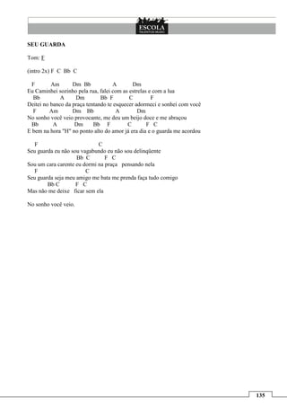 SEU GUARDA

Tom: F

(intro 2x) F C Bb C

  F       Am       Dm Bb            A        Dm
Eu Caminhei sozinho pela rua, falei com as estrelas e com a lua
  Bb          A     Dm         Bb F        C         F
Deitei no banco da praça tentando te esquecer adormeci e sonhei com você
  F      Am        Dm Bb              A        Dm
No sonho você veio provocante, me deu um beijo doce e me abraçou
  Bb       A        Dm      Bb F           C       F C
E bem na hora "H" no ponto alto do amor já era dia e o guarda me acordou

   F                         C
Seu guarda eu não sou vagabundo eu não sou delinqüente
                    Bb C        F C
Sou um cara carente eu dormi na praça pensando nela
   F                    C
Seu guarda seja meu amigo me bata me prenda faça tudo comigo
        Bb C        F C
Mas não me deixe ficar sem ela

No sonho você veio.




                                                                           135
 