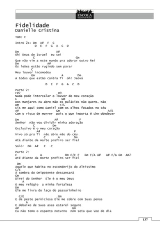 Fidelidade
Danielle Cristina
Tom: F
Intro 2x: Dm       A# F C
           D       E F G A       C   D
Dm                     A#
Oh! Deus de Israel eu sei
           C                      Gm
Que não vim a este mundo pra adorar outro Rei
Dm                A#
Os leões estão rugindo sem parar
         C
Meu louvor incomodou
         Gm               A        Dm
A todos que estão contra Ti oh! Jeová
                     D   E   F   G   A   C   D
Parte 2:
F#7                     D9
Nada pode intercalar o louvor do meu coração
C                         Gm
Dos manjares eu abro mão os palácios não quero, não
Dm                       F/C
Eis me aqui como Daniel com os olhos focados no céu
A#                     Gm                           A/E
Com o risco de morrer pois o que importa é Lhe obedecer
Dm                    A#             F
Senhor  não vou dividir minha adoração
          C          Dm
Exclusivo é o meu coração
            A#                   F
Vivo só pra Ti não abro mão do céu
                C        A       Dm
Até diante da morte prefiro ser fiel
Solo:    Dm   A#    F    C
Parte 2:
C             A             Dm C/E F             Gm F/A A#   A# F/A Gm   Am7
Até diante da morte prefiro ser fiel
 Dm
Aquele que habita no esconderijo do Altíssimo
C/E
Á sombra do Onipotente descansará
Gm
Direi do Senhor Ele é o meu Deus
    A
O meu refúgio a minha fortaleza
Dm
Ele me livra do laço do passarinheiro
  C/E                   Gm
E da peste perniciosa Ele me cobre com Suas penas
      A
E debaixo de Suas asas estarei seguro
A#                              Gm
Eu não temo o espanto noturno nem seta que voe de dia

                                                                               137
 