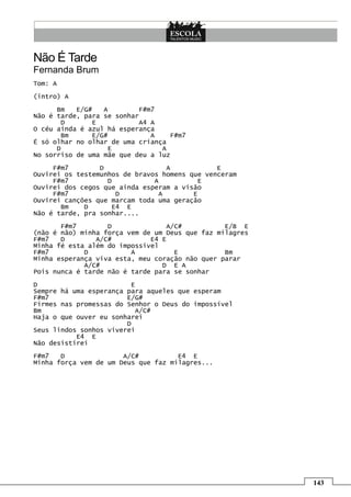 Não É Tarde
Fernanda Brum
Tom: A
(intro) A

      Bm   E/G#   A        F#m7
Não é tarde, para se sonhar
       D       E           A4 A
O céu ainda é azul há esperança
       Bm      E/G#           A    F#m7
É só olhar no olhar de uma criança
      D            E             A
No sorriso de uma mãe que deu a luz

     F#m7        D                 A           E
Ouvirei os testemunhos de bravos homens que venceram
     F#m7          D           A           E
Ouvirei dos cegos que ainda esperam a visão
     F#m7            D           A       E
Ouvirei canções que marcam toda uma geração
       Bm    D      E4 E
Não é tarde, pra sonhar....
       F#m7        D              A/C#           E/B E
(não é não) minha força vem de um Deus que faz milagres
F#m7   D        A/C#          E4 E
Minha fé esta além do impossivel
F#m7         D           A          E            Bm
Minha esperança viva esta, meu coração não quer parar
             A/C#                D E A
Pois nunca é tarde não é tarde para se sonhar

D                        E
Sempre há uma esperança para aqueles que esperam
F#m7                    E/G#
Firmes nas promessas do Senhor o Deus do impossível
Bm                        A/C#
Haja o que ouver eu sonharei
                        D
Seus lindos sonhos viverei
           E4 E
Não desistirei
F#m7   D               A/C#          E4 E
Minha força vem de um Deus que faz milagres...




                                                          143
 