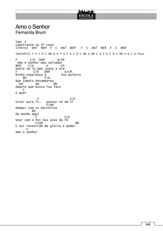 Amo o Senhor
Fernanda Brum

Tom: F
Capotraste na 4ª casa
(intro) Dm7 Bb9 F C        Dm7   Bb9   F   C   Dm7   Bb9   F   C   Bb9
(melodia) F E C D C Bb A G F G F E C D C Bb A Bb C G F E C D C Bb A G F G Fsus

F       C/E Dm9        A/C#
 Amo o Senhor meu salvador
Bb9    F/A       G       C4
Anelo tê lo bem junto a mim
F          C/E  Dm9        A/C#
Minha esperança é        Tua palavra
    Bb          F/A
Que jamais desamparou
  Gm        Am       Bb
Aquele que busca Tua face
    C
E quer
            F                 C/E
Viver para Ti,   pensar só em Ti
                 F/D#
Romper com as barreiras
         Bb
Do mundo aqui
           F               C/E
Voar com o Pai nas asas da fé
           F/D#                  Bb
E ser revestido de glória e poder
      F
Amo o Senhor




                                                                                 145
 