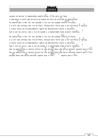 A
causou ao deixar A humanidade subdividida, filho para um lado
                                                      D              A
e mãe para o outro sem direito ao adeus Na hora da partida no apocalipse,
        D                                                  D/F#    G
No apocalipse a dor vai ser grande A lua cor de sangue revela tristeza,
                                                                          A    D
E o sol com certeza não irá brilhar, Porque mais forte que o sol brilhara a igreja,
                                                                  A
e Jesus levou no arrebatamento, Agora em descontrole chora a natureza,
                                                                       D     A
Sem o sal da terra, sem a luz do mundo E a humanidade toda estará indefesa.

         D                                              G/D
No apocalipse a dor vai ser grande A lua cor de sangue revela tristeza,
                                                              G            A  D
E o sol com certeza não irá brilhar, Porque mais forte que o sol brilhara a igreja,
                                                                   A
e Jesus levou no arrebatamento, Agora em descontrole chora a natureza,
                                                                         G   A
Sem o sal da terra, sem a luz do mundo E a humanidade toda estará indefesa.
             G                        D      Bm             G        A                D
Mas no apocalipse a igreja estará no céu porque Deus não deixa perecer aquele que é fiel.
         D/F# G                       D      Bm       G          A               D
Mas no apocalipse a igreja estará no céu porque Deus não deixa perecer aquele que é fiel.
   Bm            Em        G                Bb/D    G                  D
porque Deus não deixa perecer aquele que é fiel.        aquele que é fiel.




                                                                                  147
 