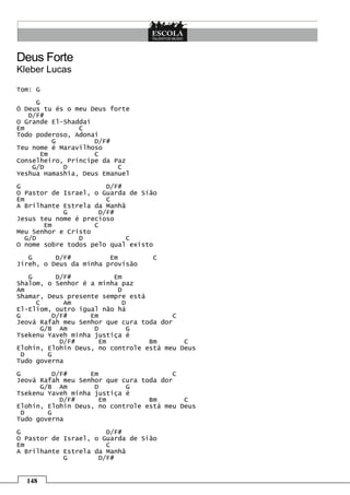 Deus Forte
Kleber Lucas

Tom: G

     G
Ó Deus tu és o meu Deus forte
   D/F#
O Grande El-Shaddai
Em              C
Todo poderoso, Adonai
          G         D/F#
Teu nome é Maravilhoso
       Em           C
Conselheiro, Príncipe da Paz
    G/D     D             C
Yeshua Hamashia, Deus Emanuel
G                      D/F#
O Pastor de Israel, o Guarda de Sião
Em                     C
A Brilhante Estrela da Manhã
            G        D/F#
Jesus teu nome é precioso
       Em           C
Meu Senhor e Cristo
  G/D           D            C
O nome sobre todos pelo qual existo
   G      D/F#          Em        C
Jireh, o Deus da minha provisão
   G       D/F#          Em
Shalom, o Senhor é a minha paz
Am                        D
Shamar, Deus presente sempre está
     C       Am            D
El-Eliom, outro igual não há
G         D/F#     Em                   C
Jeová Rafah meu Senhor que cura toda dor
       G/B Am       D        G
Tsekenu Yaveh minha justiça é
            D/F#     Em           Bm       C
Elohin, Elohin Deus, no controle está meu Deus
 D       G
Tudo governa
G        D/F#      Em                   C
Jeová Rafah meu Senhor que cura toda dor
      G/B Am        D       G
Tsekenu Yaveh minha justiça é
           D/F#      Em           Bm       C
Elohin, Elohin Deus, no controle está meu Deus
 D      G
Tudo governa

G                      D/F#
O Pastor de Israel, o Guarda de Sião
Em                     C
A Brilhante Estrela da Manhã
            G        D/F#


  148
 