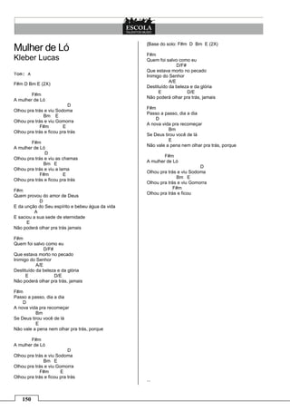 {Base do solo: F#m D Bm E (2X)
Mulher de Ló
                                                  F#m
Kleber Lucas                                      Quem foi salvo como eu
                                                                 D/F#
                                                  Que estava morto no pecado
Tom: A                                            Inimigo do Senhor
                                                             A/E
F#m D Bm E (2X)
                                                  Destituído da beleza e da glória
                                                        E             D/E
        F#m
                                                  Não poderá olhar pra trás, jamais
A mulher de Ló
                           D
                                                  F#m
Olhou pra trás e viu Sodoma
                                                  Passo a passo, dia a dia
              Bm E
                                                      D
Olhou pra trás e viu Gomorra
                                                  A nova vida pra recomeçar
             F#m         E
                                                            Bm
Olhou pra trás e ficou pra trás
                                                  Se Deus tirou você de lá
                                                            E
        F#m
                                                  Não vale a pena nem olhar pra trás, porque
A mulher de Ló
               D
                                                          F#m
Olhou pra trás e viu as chamas
                                                  A mulher de Ló
              Bm E
                                                                           D
Olhou pra trás e viu a lama
                                                  Olhou pra trás e viu Sodoma
             F#m         E
                                                                Bm E
Olhou pra trás e ficou pra trás
                                                  Olhou pra trás e viu Gomorra
                                                               F#m
F#m
                                                  Olhou pra trás e ficou
Quem provou do amor de Deus
            D
E da unção do Seu espírito e bebeu água da vida
          A
E saciou a sua sede de eternidade
      E
Não poderá olhar pra trás jamais

F#m
Quem foi salvo como eu
               D/F#
Que estava morto no pecado
Inimigo do Senhor
           A/E
Destituído da beleza e da glória
      E             D/E
Não poderá olhar pra trás, jamais

F#m
Passo a passo, dia a dia
    D
A nova vida pra recomeçar
          Bm
Se Deus tirou você de lá
          E
Não vale a pena nem olhar pra trás, porque

        F#m
A mulher de Ló
                           D
Olhou pra trás e viu Sodoma
              Bm E
Olhou pra trás e viu Gomorra
             F#m       E
Olhou pra trás e ficou pra trás
                                                  ...



    150
 