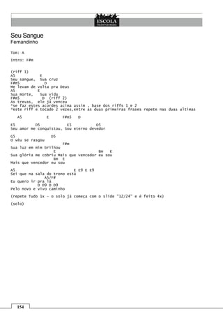 Seu Sangue
Fernandinho

Tom: A

Intro: F#m


(riff 1)
A5            E
Seu sangue, Sua cruz
F#m5             D
Me levam de volta pra Deus
A5          E
Sua morte,    Sua vida
F#m5            D (riff 2)
As trevas, ele já venceu
*se faz estes acordes acima assim , base dos riffs 1 e 2
*este riff e tocado 2 vezes,entre as duas primeiras frases repete nas duas ultimas

  A5              E        F#m5   D

E5         D5            E5           D5
Seu amor me conquistou, Sou eterno devedor

G5                    D5
O véu se rasgou
                       F#m
Sua luz em mim brilhou
                   E                   Bm   E
Sua glória me cobriu Mais que vencedor eu sou
                   Bm E
Mais que vencedor eu sou

A5                          E E9 E E9
Sei que na sala do trono está
               A5/F#
Eu quero ir pra lá
            D D9 D D9
Pelo novo e vivo caminho

(repete Tudo 1x - o solo já começa com o slide "12/24" e é feito 4x)

(solo)




  154
 