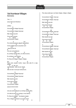 Pois Jesus está aqui e vai fazer milagre, milagre, milagre.
Vai Acontecer Milagre
Damares                                                                A
                                                     Vai acontecer milagre, hoje aqui
                                                                       E
Tom: G                                               Vai acontecer milagre, hoje aqui
                                                               B
(intro) F# E D E F# D/G D                            Não importa sua dor
         D                                                     A
                                                     O teu deus é doutor
(refrão)                                                B     E    AE
          G                                          Vai acontecer milagre.
Vai acontecer milagre hoje aqui
          D                                                         A9
Vai acontecer milagre hoje aqui                      Vai acontecer milagre, hoje aqui
          A                                                    E           E
Não importa sua dor                                  Vai acontecer milagre, hoje aqui
         G                                                     B
O teu deus é doutor                                  Não importa sua dor
    D     G/D D                                                        A
Vai acontecer milagre                                O teu deus é doutor
                                                      B      E    AE
            D                    Em                  Vai acontecer milagre.
Por onde ele passava alguém logo gritava
                 G                A                  F                 Bb
Vai ter milagre aqui eu já posso ouvir               Vai acontecer milagre, hoje aqui
        DG                                                          F
Jesus já vem ali,                                    Vai acontecer milagre, hoje aqui
D                                                                   C
Uns aos outros falavam                               Não importa sua dor
               Em                 G                                 Bb
Eu conheço aquele olhar, um olhar de amor,           O teu deus é doutor
                  A                                    C      F Bb/F F
Eu conheço o meu Senhor                              Vai acontecer milagre.
             D       G/D      D
É o Deus de milagre, milagre, milagre.

Em                  G                  D
Faça como aquela mulher, toque nele pela fé e seja
sarado,
    G     D Bm Em
seja libertado, dele vai sair virtude,
 G                               D
dele vai sair a cura que você procura.

              G
Vai acontecer milagre hoje aqui
             D
Vai acontecer milagre hoje aqui
             A
Não importa sua dor
             G
O teu deus é doutor
       D    G/D D
Vai acontecer milagre

(solo) G C/G D A B E

              E                     F#m
Uns aos outros falavam eu conheço aquele olhar,
               A                           B
Um olhar de amor eu conheço o meu Senhor
                E A E
É o Deus de milagre, se prepare ó igreja
             F#m                  A
Pra o milagre acontecer eu já posso sentir
               B               E      A      E



                                                                                                        159
 