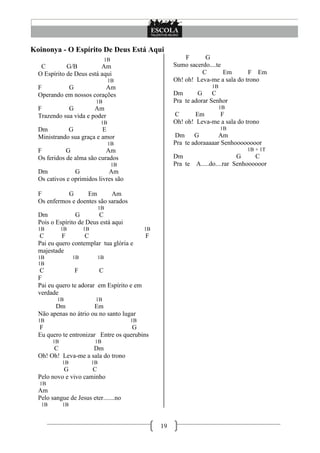 Koinonya - O Espírito De Deus Está Aqui
                                  1B                            F      G
   C         G/B          Am                                Sumo sacerdo....te
  O Espírito de Deus está aqui                                        C        Em      F Em
                                       1B                   Oh! oh! Leva-me a sala do trono
  F         G             Am                                               1B
  Operando em nossos corações                               Dm       G     C
                             1B                             Pra te adorar Senhor
  F          G         Am                                                       1B
  Trazendo sua vida e poder                                 C       Em     F
                                  1B                        Oh! oh! Leva-me a sala do trono
  Dm         G            E                                                     1B
  Ministrando sua graça e amor                              Dm      G        Am
                                       1B                   Pra te adoraaaaar Senhoooooooor
  F          G              Am                                                          1B + 1T
  Os feridos de alma são curados                            Dm                        G     C
                                        1B                  Pra te   A.....do....rar Senhoooooor
  Dm            G            Am
  Os cativos e oprimidos livres são

  F         G       Em       Am
  Os enfermos e doentes são sarados
                                 1B
  Dm             G       C
  Pois o Espírito de Deus está aqui
  1B         1B        1B                         1B
  C        F        C                             F
  Pai eu quero contemplar tua glória e
  majestade
  1B              1B         1B
  1B
   C            F        C
  F
  Pai eu quero te adorar em Espírito e em
  verdade
         1B                  1B
        Dm             Em
  Não apenas no átrio ou no santo lugar
  1B                                         1B
  F                                  G
  Eu quero te entronizar Entre os querubins
        1B                   1B
       C             Dm
  Oh! Oh! Leva-me a sala do trono
             1B             1B
           G          C
  Pelo novo e vivo caminho
  1B
  Am
  Pelo sangue de Jesus eter.......no
   1B        1B



                                                       19
 