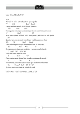 Intro: C Am F Dm Fm7 G7

C7+
Por você eu tenho feito e faço tudo que eu puder
F7+       C/E                   Dm7 Dm/C
Pra que a vida seja mais alegre do que era antes
    G7           G#o         Am7
Tem algumas coisas que acontecem que é você quem tem que resolver
 F                 Dm7                   G7
Acho graça quando às vezes, louca, você perde a pose e diz foi sem querer
  C7+
Quantas vezes no seu canto em silêncio você busca o meu olhar
F7+        C/E             Dm7       Dm/C
E me fala sem palavras que me ama tudo bem, tá tudo certo
    G7               G#o      Am7              F
De repente você põe a mão por dentro e arranca o mal pela raiz
   C Am7 Dm7 G7 C G7
Você sabe como me fazer feliz
    C             Dm7            G7
Carne e unha, alma gêmea, bate coração, as metades da laranja
    C                Gm7             C7     F
Dois amantes, dois irmãos duas forças que se atraem sonho lindo
   Ab         C Am7 Dm7 G7 C G7
De viver, estou morrendo de vontade de você

Solo: C Am7 F Dm7 Em7 F7 G7 Am7 F Ab G7




                                                 22
 