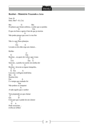Restitui – Ministério Trazendo a Arca
Tom: D
Intro: Bm7 - G ( 2x)

Bm               G              Bm
Os planos que foram embora, o sonho que se perdeu
             G                   Em
O que era festa e agora é luto do que ja morreu
                     A
Não podes pensar que esse é o teu fim
                      2T
             G
Não é o que Deus planejou
                2T
         Em          A
Levante-se do chão erga um clamor...

Refrão:
                           2T
  G                     Em
Restitui... eu quero de volta o que é meu
  2T                            2T   2T
  AG                      Em A
Sara-me...e ponhe teu azeite em minha dor
   G                  A
Restitui...lava-me as águas tranquilas..
  2T       2T
  G Em            A
Lava-me e refrigera minh'alma
Bm     G
Restitui (4x)
Em                A
E o tempo que roubado foi
              Em
Não podera se comparar
                A
A tudo aquilo que o senhor

Tem preparado ao que clamar
 2T                  2T
Em          D
Creia por que o poder de um clamor
      2T
   G     A
Pode ressucitar....
(volta ao refrão)




                                               25
 