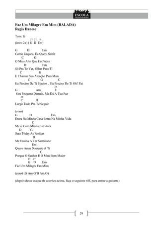 Faz Um Milagre Em Mim (BALADA)
Regis Danese
Tom: G
            2T 2T 1B
(intro 2x) ( G D Em)

G        D          Em
Como Zaqueu, Eu Quero Subir
    C         G
O Mais Alto Que Eu Puder
      D             Em
Só Pra Te Ver, Olhar Para Ti
   C              G
E Chamar Sua Atenção Para Mim
         C         G           C
Eu Preciso De Ti Senhor , Eu Preciso De Ti Oh! Pai
                               2T
G            Am           F
Sou Pequeno Demais, Me Dá A Tua Paz
    2T
    C         D
Largo Tudo Pra Te Seguir

(coro)
G         D               Em
Entra Na Minha Casa Entra Na Minha Vida
            C
Mexe Com Minha Estrutura
   D       G
Sara Todas As Feridas
             D
Me Ensina A Ter Santidade
            Em
Quero Amar Somente A Ti
                  C
Porque O Senhor É O Meu Bem Maior
          2T   2T
        G D       Em
Faz Um Milagre Em Mim

(coro) (G Am G/B Am G)

(depois desse ataque de acordes acima, faça o seguinte riff, para entrar a guitarra)




                                                    29
 
