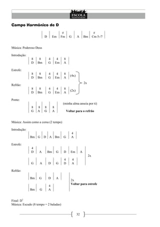 Campo Harmônico de D

                                           #                                 #
                        D        Em       Fm     G       A        Bm        Cm 5-/7


Música: Poderoso Deus

Introdução:
              8     8       4         4    8
              D    Bm       G        Em    A

Estrofe:
              8     8       4         4    8
                                                 (4x)
              D    Bm       G        Em    A
                                                                  2x
Refrão:
              8     8       4         4    8
                                                 (2x)
              D    Bm       G        Em    A

Ponte:
                                           (minha alma anseia por ti)
              8    8    8        8
              G    A    G        A             Voltar para o refrão


Música: Assim como a corsa (2 tempo)

Introdução:
                                                  4
              Bm G      D   A Bm           G      A

Estrofe:
              4
              D     A       Bm       G     D      Em          A
                                                                       2x
                                           4         4
              G     A       D        G     D         A

Refrão:

              Bm    G       D        A
                                                  2x
                                                  Voltar para estrofe
                            4
              Bm    G       A


Final: D1
Música: Escudo (8 tempo = 2 baladas)


                                                         32
 