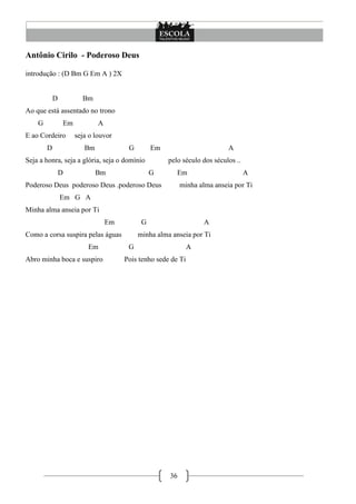 Antônio Cirilo - Poderoso Deus

introdução : (D Bm G Em A ) 2X


            D          Bm
Ao que está assentado no trono
    G           Em           A
E ao Cordeiro        seja o louvor
        D               Bm             G        Em                        A
Seja a honra, seja a glória, seja o domínio          pelo século dos séculos ..
                D            Bm                 G       Em                        A
Poderoso Deus poderoso Deus .poderoso Deus                minha alma anseia por Ti
                Em G A
Minha alma anseia por Ti
                                 Em         G                     A
Como a corsa suspira pelas águas           minha alma anseia por Ti
                         Em            G                      A
Abro minha boca e suspiro             Pois tenho sede de Ti




                                                     36
 