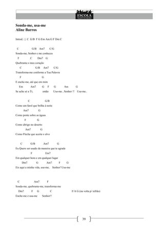 Sonda-me, usa-me
Aline Barros

Introd.: || C G/B F G Em Am G F Dm C


 C                 G/B        Am7            C/G
Sonda-me, Senhor e me conheces
 F                 C      Dm7          G
Quebranta o meu coração
     C                   G/B         Am7          C/G
Transforma-me conforme a Tua Palavra
     F                           G
E enche-me, até que em mim
     Em            Am7           G       F        G         Am        G
Se ache só a Ti,                     então       Usa-me , Senhor !!   Usa-me..


               C                       G/B
Como um farol que brilha à noite
          Am7                G
Como ponte sobre as águas
          F               G
Como abrigo no deserto
           Am7                   G
Como Flecha que acerta o alvo


     C             G/B               Am7              G
Eu Quero ser usado da maneira que te agrade
                   F                   Em7
Em qualquer hora e em qualquer lugar
         Dm7             G              Am7             F    G
Eis aqui a minha vida, usa-me,                   Senhor! Usa-me




 C                     Am7              F
Sonda-me, quebranta-me, transforma-me
  Dm7              F      G                  C                    F/A G (na volta p/ refrão)
Enche-me e usa-me                Senhor!!




                                                                           39
 