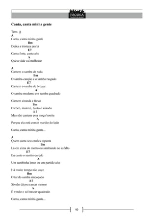 Canta, canta minha gente
Tom: A
A
Canta, canta minha gente
              Bm
Deixa a tristeza pra lá
              E7
Canta forte, canta alto
              A
Que a vida vai melhorar

A
Cantem o samba de roda
               Bm
O samba-canção e o samba rasgado
           E7
Cantem o samba de breque
                 A
O samba moderno e o samba quadrado

Cantem ciranda e frevo
                 Bm
O coco, maxixe, baião e xaxado
                  E7
Mas não cantem essa moça bonita
                    A
Porque ela está com o marido do lado

Canta, canta minha gente...

A
Quem canta seus males espanta
                     Bm
Lá em cima do morro ou sambando no asfalto
            E7
Eu canto o samba-enredo
                   A
Um sambinha lento ou um partido alto

Há muito tempo não ouço
            Bm
O tal do samba sincopado
              E7
Só não dá pra cantar mesmo
                A
É vendo o sol nascer quadrado

Canta, canta minha gente...


                                             40
 