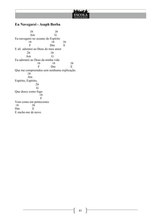 Eu Navegarei - Asaph Borba
           2B                   2B
           Am                G
Eu navegarei no oceano do Espírito
          1B               1B        2B
           F               Dm      E
E ali adorarei ao Deus do meu amor
         2B                2B
        Am                  G
Eu adorarei ao Deus da minha vida
                    1B      1B            2B
               F        Dm            E
Que me compreendeu sem nenhuma explicação.
         2B
           Am
Espírito, Espírito,
                 2B
                  G
Que desce como fogo
                     1B
                F
Vem como em pentecostes
1B             2B
Dm          E
E enche-me de novo.




                                               41
 