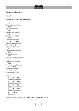 É preciso saber viver
Tom: D

(intro) D D7+ D7 G Gm6 D Bm E G A

     D
Quem espera que a vida
    D7+
Seja feita de ilusão
    D7
Pode até ficar maluco
    G
Ou morrer na solidão
    Gm6
É preciso ter cuidado
      D          Bm7
Pra mais tarde não sofrer
E        G      A
É preciso saber viver
    D
Toda pedra no caminho
    D7+
Você pode retirar
    D7
Numa flor que tem espinhos
    G
Você pode se arranhar
    Gm6
Se o bem e o mal existem
    D       Bm7
Você pode escolher
E        G      A
É preciso saber viver

(refrão)
    G       D     Bm
    É preciso saber viver
    G       D     Bm
    É preciso saber viver
   G       D     Bm
    É preciso saber viver
    G       D     Bm
    É preciso saber viver
    E       G A
    Saber viver

Solo da Viola de aço ―em 1:29‖: D D7+ D7 G Gm6 D Bm E G A



                                           50
 