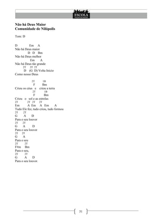 Não há Deus Maior
Comunidade de Nilópolis
Tom: D

D        Em A
Não há Deus maior
        D D Bm
Não há Deus melhor
          Em      A
Não há Deus tão grande
      2T      2T 2T
     D (G D) Volta Inicio
Como nosso Deus

               2T          1B
             F     Bm
Criou os céus e criou a terra
               2T          1B
            F        Bm
Criou o sol e as estrelas
2T         2T 2T      2T
Em       A Em A Em             A
Tudo Ele fez, tudo criou, tudo formou
2T    2T
G      A     D
Para o seu louvor
2T   2T
G     A       D
Para o seu louvor
2T   2T
G     A
Para o seu
2T     2T
F#m Bm
Para o seu,
2T     2T
G       A     D
Para o seu louvor.




                                        51
 