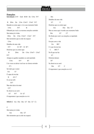Emoções
Introdução: C#/F            Em6 B/D# Do C#m F#7              Dm
                                                          Detalhes de uma vida
B        D#m     Do     C#m C#m7+ C#m7 F#7                     G7              C
Quando eu estou aqui e vivo esse momento lindo            Histórias que eu contei aqui
    C#m               F#7           B                               Em             Ebo    Dm G7
Olhando pra você e as mesmas emoções sentindo             Mas eu estou aqui vivendo esse momento lindo
São tantas já vividas                                       Dm               G7          C7
 D#m           Do     C#m C#m7+ C#m7         F#7          De frente pra você e as emoções se repetindo
São momentos que eu não me esqueci                          F7+
    C#m                                                   Em paz com a vida
Detalhes de uma vida                                           Fm        Bb7
    F#7               B B7+ B B7+                         E o que ela me traz
Histórias que eu contei aqui                               C        Bb5-/7
    B            D#m          Do    C#m C#m7+ C#m7        Na fé que me faz
F#7                                                            A7
Amigos eu ganhei saudades eu senti partindo               Otimista demais
        C#m            F#7              B7                   D7
E às vezes eu deixei você me ver chorar sorrindo          Se chorei ou se sorri
        F7+                                                    Dm         G7        C
Sei tudo que o amor                                       O importante é que emoções eu vivi
 Em             A7
É capaz de me dar
    B         A5-/7
Eu sei já sofri
         G#7
Mas não deixo de amar
    C#7
Se chorei ou se sorri
    G7         F#7          B G7
O importante é que emoções eu vivi


SOLO (C Em Ebo Dm G7 Dm G7 C)


C
São tantas já vividas
        Em                  Dm G7
São momentos que eu não me esqueci




                                                     52
 