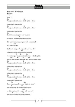 Passando Pela Prova
Lázaro
Tom: C
Em                       B
Vou passando pela prova dando glória a Deus

Glória Deus, glória Deus
Em                       B
Vou passando pela prova dando glória a Deus

Glória Deus, glória Deus
Em
É difícil quando agente estar na prova
                   B
E vem um atribulado enviado do diabo.

Ele vem totalmente carregado todo contaminado
            Em
Pra tirar a sua paz

E não entende que Deus quando tem uma obra
                      Am
Na vida de um crente primeiro Ele prova
               G      B        Em
É por isso que vou passando pela prova e dando glória
     Am          G       B        Em
E é por isso que vou passando pela prova e dando glória
Em                        B
Vou passando pela prova dando glória a Deus

Glória Deus, glória Deus
Em                       B
Vou passando pela prova dando glória a Deus

Glória Deus, glória Deus
Em                         B
Vou passando pela prova dando glória a Deus
             Em
Glória Deus, glória Deus
       Em                   Am
Se tú és crente então por que tú passas fome?
        B               Em
por que nem só de pão viverá o homem
                          Am
se tú és crente então por que toda essa dor?
        B                Em
por que o deserto é a escola do senhor.



                                                 57
 