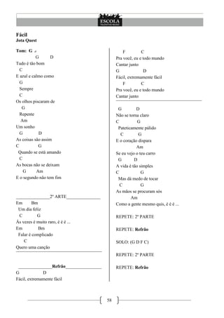 Fácil
Jota Quest

Tom: G                                            F         C
           G       D                          Pra você, eu e todo mundo
Tudo é tão bom                                Cantar junto
  C                                           G              D
E azul e calmo como                           Fácil, extremamente fácil
  G                                               F         C
  Sempre                                      Pra você, eu e todo mundo
  C                                           Cantar junto
Os olhos piscaram de                          ¯¯¯¯¯¯¯¯¯¯¯¯¯¯¯¯¯¯¯¯¯¯¯¯¯¯¯¯¯¯¯¯¯¯¯¯¯¯
   G                                           G          D
  Repente                                     Não se torna claro
  Am                                          C           G
Um sonho                                       Pateticamente pálido
  G         D                                   C          G
As coisas são assim                           E o coração dispara
C           G                                             Am
 Quando se está amando                        Se eu vejo o teu carro
  C                                            G         D
As bocas não se deixam                        A vida é tão simples
    G      Am                                 C             G
E o segundo não tem fim                        Mas dá medo de tocar
                                                C           G
                                              As mãos se procuram sós
_______________2º ARTE_______________                  Am
Em       Bm                                   Como a gente mesmo quis, é é é ...
 Um dia feliz
  C        G                                  REPETE: 2º PARTE
Ás vezes é muito raro, é é é ...
Em          Bm                                REPETE: Refrão
 Falar é complicado
    C                                         SOLO: (G D F C)
Quero uma canção
¯¯¯¯¯¯¯¯¯¯¯¯¯¯¯¯¯¯¯¯¯¯¯¯¯¯¯¯¯¯¯¯¯¯¯¯¯¯        REPETE: 2º PARTE

 _______________Refrão________________        REPETE: Refrão
G             D
Fácil, extremamente fácil



                                         58
 