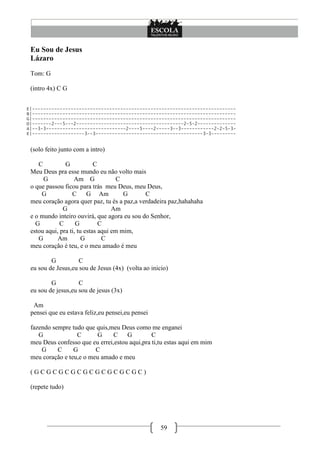 Eu Sou de Jesus
 Lázaro
 Tom: G

 (intro 4x) C G


E|--------------------------------------------------------------------------
B|--------------------------------------------------------------------------
G|--------------------------------------------------------------------------
D|-------2---5---2---------------------------------------2-5-2--------------
A|--3-3-----------------------------2----5----2-----3--3------------2-2-5-3-
E|-------------------3--3---------------------------------------3-3---------


 (solo feito junto com a intro)

    C          G            C
 Meu Deus pra esse mundo eu não volto mais
      G            Am G              C
 o que passou ficou para trás meu Deus, meu Deus,
     G            C      G Am          G     C
 meu coração agora quer paz, tu és a paz,a verdadeira paz,hahahaha
              G                    Am
 e o mundo inteiro ouvirá, que agora eu sou do Senhor,
   G         C      G         C
 estou aqui, pra ti, tu estas aqui em mim,
    G       Am         G       C
 meu coração é teu, e o meu amado é meu

         G          C
 eu sou de Jesus,eu sou de Jesus (4x) (volta ao inicio)

         G          C
 eu sou de jesus,eu sou de jesus (3x)

  Am
 pensei que eu estava feliz,eu pensei,eu pensei

 fazendo sempre tudo que quis,meu Deus como me enganei
    G             C      G      C    G         C
 meu Deus confesso que eu errei,estou aqui,pra ti,tu estas aqui em mim
     G     C     G       C
 meu coração e teu,e o meu amado e meu

 (GCGCGCGCGCGCGCGCGC)

 (repete tudo)




                                                    59
 