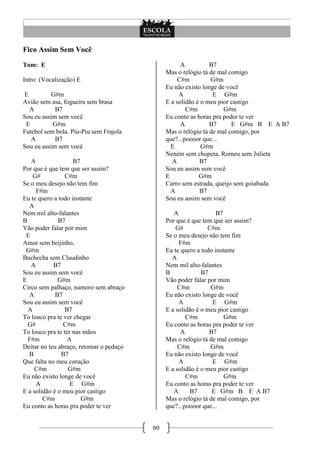 Fico Assim Sem Você
Tom: E                                              A          B7
                                              Mas o relógio tá de mal comigo
Intro: (Vocalização) E                             C#m         G#m
                                              Eu não existo longe de você
E          G#m                                     A            E G#m
Avião sem asa, fogueira sem brasa             E a solidão é o meu pior castigo
  A         B7                                        C#m           G#m
Sou eu assim sem você                         Eu conto as horas pra poder te ver
 E         G#m                                      A          B7      E G#m B E A B7
Futebol sem bola. Piu-Piu sem Frajola         Mas o relógio tá de mal comigo, por
   A        B7                                que?...poooor que...
Sou eu assim sem você                           E           G#m
                                              Neném sem chupeta, Romeu sem Julieta
   A                B7                          A          B7
Por que é que tem que ser assim?              Sou eu assim sem você
    G#           C#m                          E            G#m
Se o meu desejo não tem fim                   Carro sem estrada, queijo sem goiabada
     F#m                                        A          B7
Eu te quero a todo instante                   Sou eu assim sem você
  A
Nem mil alto-falantes                            A                B7
B             B7                              Por que é que tem que ser assim?
Vão poder falar por mim                           G#          C#m
 E                                            Se o meu desejo não tem fim
Amor sem beijinho,                                 F#m
 G#m                                          Eu te quero a todo instante
Buchecha sem Claudinho                          A
   A        B7                                Nem mil alto-falantes
Sou eu assim sem você                         B             B7
E             G#m                             Vão poder falar por mim
Circo sem palhaço, namoro sem abraço               C#m         G#m
  A          B7                               Eu não existo longe de você
Sou eu assim sem você                              A            E G#m
  A              B7                           E a solidão é o meu pior castigo
To louco pra te ver chegar                            C#m            G#m
  G#            C#m                           Eu conto as horas pra poder te ver
To louco pra te ter nas mãos                        A          B7
  F#m             A                           Mas o relógio tá de mal comigo
Deitar no teu abraço, retomar o pedaço             C#m         G#m
  B            B7                             Eu não existo longe de você
Que falta no meu coração                           A            E G#m
     C#m          G#m                         E a solidão é o meu pior castigo
Eu não existo longe de você                           C#m            G#m
     A             E G#m                      Eu conto as horas pra poder te ver
E a solidão é o meu pior castigo                 A      B7      E G#m B E A B7
        C#m            G#m                    Mas o relógio tá de mal comigo, por
Eu conto as horas pra poder te ver            que?...poooor que...


                                         60
 