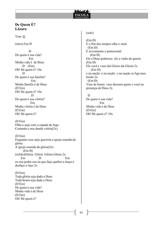 De Quem É?
Lázaro
                                                       (solo)
Tom: G
                                                       (Em D)
(intro) Em D                                           E o fim dos tempos olha o sinal
                                                         (Em D)
          D                                            E avivamento e pentecostal
De quem é sua vida?                                        (Em D)
          Em                                           Ele e Deus poderoso ele e varão de guerra
Minha vida é de Deus                                   (Em D)
     D (Em)                                            Ele você e vaso dai Gloria dai Gloria 2x
Oh! De quem é? 10x                                          (Em D)
     D                                                 e na unção e na unção e na unção se liga meu
De quem é sua família?                                 Irmão 2x
            Em                                           (Em D)
Minha família é de Deus                                Vaso de honra vaso desonra quem e você na
(D Em)                                                 presença de Deus 2x
Oh! De quem é? 10x
            D                                           D
De quem é sua vitória?                                 De quem é sua vida?
           Em                                                   Em
Minha vitória é de Deus                                Minha vida é de Deus
(D Em)                                                 (D Em)
Oh! De quem é?                                         Oh! De quem é? 10x

(D Em)
Olha o anjo com a espada de fogo
Cortando e nos dando vitória(2x)

(D Em)
Enquanto esse anjo guerreia a igreja reunida da
glória
A igreja reunida da glória(2x)
       (Em B)
(refrão)Glória Glória Glória Glória 2x
     Em           D                    Em
eu sou poder sou eu que faço quebro a lança e
desfaço o laço 2x

(D Em)
Toda glória seja dada a Deus
Toda honra seja dada a Deus
(D Em)
De quem é sua vida?
Minha vida é de Deus
(D Em)
Oh! De quem é?



                                                  61
 
