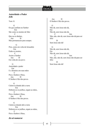 Autoridade e Poder
Jelb
                                              Am          D
Tom: G                                      O Senhor é Rei dos povos.

      G                                        G
Os que confiam no Senhor                    Não dá, sem Jesus não dá,
       Em                                   Em
São como os montes de Sião                  Não dá, sem Jesus não dá,
       C                                          C                  Am
Que na se abalam,                           Não, não, não dá, sem Jesus não dá para ser
  Am          D                             feliz
Mas permanecem para sempre.                         D
                                            Sem Jesus não dá!
          G
Pois, como em volta de Jerusalém               G
       Em                                   Não dá, sem Jesus não dá,
Estão os montes,                            Em
        C                                   Não dá, sem Jesus não dá,
Assim o Senhor                                    C                  Am
  Am        D                               Não, não, não dá, sem Jesus não dá para ser
Em volta do seu povo.                       feliz
                                                    D
    G                                       Sem Jesus não dá!
Autoridade e poder
    Em
E o domínio em suas mãos
       C
Pois o Senhor é Deus,
  Am          D
O Senhor é Rei dos povos.

      G
Calem-se diande dele a terra
         Em
Dobrem-se os joelhos, ergam as mãos,
       C
Pois o Senhor é Deus,
  Am          D
O Senhor é Rei dos povos.

      G
Calem-se diande dele a terra
         Em
Dobrem-se os joelhos, ergam as mãos,
       C
Pois o Senhor é Deus,

Já sei namorar

                                       65
 