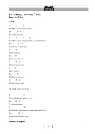 Eu Te Busco, Te Procuro Ó Deus
Fonte da Vida
Tom: C

G            G           C
Eu te busco, te procuro óh Deus
Em           D C
No silêncio tu estás
G            G           C       C
Eu te busco, toda hora espero em ti, revela-te a mim
Em               D   C
Conhecerte eu quero mais
G        D
Senhor te quero
Em       C
Quero ouvir tua voz
G        D       C
Senhor te quero mais
G        D
Quero tocar-te
Em           C
Tua face eu quero ver
G        D       C
Senhor te quero mais


(DCGDCG FCFCG)


G                        C
Prosseguindo, para o alvo eu vou
Em       D       C
A coroa conquistar
G                            C
Vou lutando, nada pode me impedir, eu vou te seguir
Em               D   C
Conhecer-te eu quero mais


Lambada de Serpente

                                                       67
 