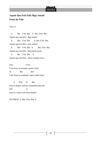 Aquele Que Está Feliz Diga Amem!
Fonte da Vida


Tom: A


    A       Bm   C#m Bm      A Bm C#m Bm
Aquele que está feliz, diga amém!
    A       Bm   C#m Bm           A Bm C#m Bm
Aquele que está feliz, grite aleluia!
    A       Bm   C#m Bm A               Bm C#m Bm
Aquele que está feliz, bata palma assim...
    A       Bm   C#m Bm       A
Aquele que está feliz, dance comigo assim...


F#m                  C#m
Com Jesus no coração a gente é feliz
D            Bm            D/E
Com Jesus na condução, tudo é muito bom!


        A    F#m     D       Bm
Jesus é alegria, euforia, companhia todo dia!
D/E                  A
Jesus é o motivo da nossa alegria!


TO INICIO: A Bm C#m Bm A




                                                    69
 