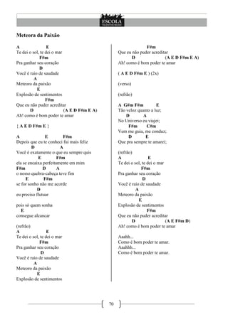 Meteora da Paixão

A                 E                                             F#m
Te dei o sol, te dei o mar                        Que eu não puder acreditar
             F#m                                         D                (A E D F#m E A)
Pra ganhar seu coração                            Ah! como é bom poder te amar
             D
Você é raio de saudade                            ( A E D F#m E ) (2x)
          A
Meteoro da paixão                                 (verso)
            E
Explosão de sentimentos                           (refrão)
                 F#m
Que eu não puder acreditar                        A G#m F#m           E
       D                   (A E D F#m E A)        Tão veloz quanto a luz;
Ah! como é bom poder te amar                          D        A
                                                  No Universo eu viajei;
{ A E D F#m E }                                        F#m      C#m
                                                  Vem me guia, me conduz;
A               E         F#m                          D        E
Depois que eu te conheci fui mais feliz           Que pra sempre te amarei;
         D               A
Você é exatamente o que eu sempre quis            (refrão)
            E          F#m                        A                 E
ela se encaixa perfeitamente em mim               Te dei o sol, te dei o mar
F#m            D       A                                       F#m
o nosso quebra-cabeça teve fim                    Pra ganhar seu coração
     E         F#m                                              D
se for sonho não me acorde                        Você é raio de saudade
            D                                               A
eu preciso flutuar                                Meteoro da paixão
                                                              E
pois só quem sonha                                Explosão de sentimentos
  E                                                                F#m
consegue alcancar                                 Que eu não puder acreditar
                                                          D                  (A E F#m D)
(refrão)                                          Ah! como é bom poder te amar
A                 E
Te dei o sol, te dei o mar                        Aaahh...
             F#m                                  Como é bom poder te amar.
Pra ganhar seu coração                            Aaahhh...
              D                                   Como é bom poder te amar.
Você é raio de saudade
          A
Meteoro da paixão
            E
Explosão de sentimentos




                                             70
 